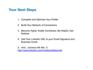 Your Next Steps

    1. Complete and Optimize Your Profile

    2. Build Your Network of Connections

    3. Become Highly Visible Contributor, Be Helpful, Get
       Noticed

    4. Add Your LinkedIn URL to your Email Signature and
       Business Cards

    5. And…connect with Me. 
    http://www.linkedin.com/in/deborahleesmith




                                                            43
 