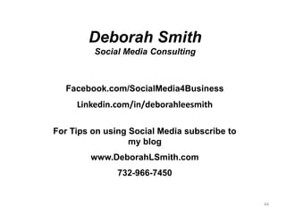Deborah Smith
         Social Media Consulting



  Facebook.com/SocialMedia4Business
     Linkedin.com/in/deborahleesmith

For Tips on using Social Media subscribe to
                  my blog
        www.DeborahLSmith.com
               732-966-7450


                                              44
 