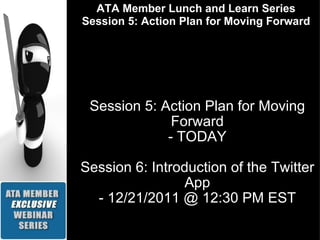 Session 5: Action Plan for Moving Forward - TODAY Session 6: Introduction of the Twitter App - 12/21/2011 @ 12:30 PM EST ATA Member Lunch and Learn Series Session 5: Action Plan for Moving Forward 
