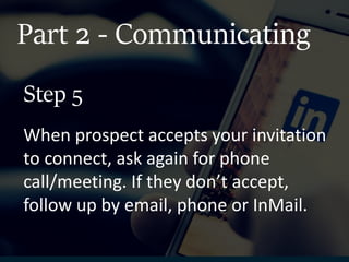 Part 2 - Communicating
When prospect accepts your invitation
to connect, ask again for phone
call/meeting. If they don’t accept,
follow up by email, phone or InMail.
Step 5
 