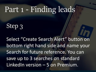 Part 1 - Finding leads
Select “Create Search Alert” button on
bottom right hand side and name your
Search for future reference. You can
save up to 3 searches on standard
LinkedIn version – 5 on Premium.
Step 3
 