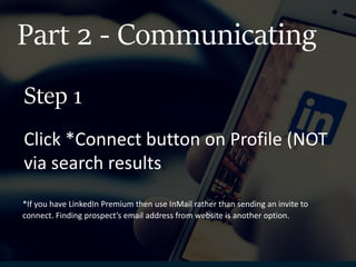 Part 2 - Communicating
Click *Connect button on Profile (NOT
via search results).
Step 1
*If you have LinkedIn Premium then use InMail rather than sending an invite to
connect. Finding prospect’s email address from website is another option.
 