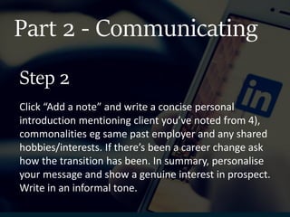 Part 2 - Communicating
Click “Add a note” and write a concise personal
introduction mentioning client you’ve noted from 4),
commonalities eg same past employer and any shared
hobbies/interests. If there’s been a career change ask
how the transition has been. In summary, personalise
your message and show a genuine interest in prospect.
Write in an informal tone.
Step 2
 