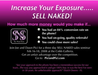 Increase Your Exposure.....
                     SELL NAKED!
How much more money would you make if...
                              You had an 84% conversion rate on
                              the phone?
                              You had on-going, quality referrals?
                              You could close more sales?
 Join Joe and Dawn Pici for a three day SELL NAKED sales seminar
               Feb 16-18, 2008 at the Cobb Galleria.
           Get an unfair advantage over the competition.
                     Go to PiciandPici.com

      “Joe your approach to the phone has been a tremendous success for our
   team...The way you approached it and got 100% buy in was the best I’ve seen
            in 30 years. An unbelievable approach!” Dutch Owens - FL
 