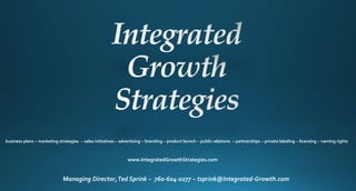 business plans ~ marketing strategies ~ sales initiatives ~ advertising ~ branding ~ product launch ~ public relations ~ partnerships ~ private labeling ~ licensing ~ naming rights
www.IntegratedGrowthStrategies.com
Managing Director,Ted Sprink ~ 760-604-0277 ~ tsprink@Integrated-Growth.com
 