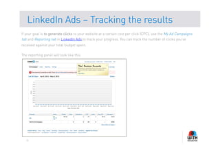 LinkedIn Ads – Tracking the results
If your goal is to generate clicks to your website at a certain cost per click (CPC), use the My Ad Campaigns
tab and Reporting tab in LinkedIn Ads to track your progress. You can track the number of clicks you've
received against your total budget spent.

The reporting panel will look like this




   10
 