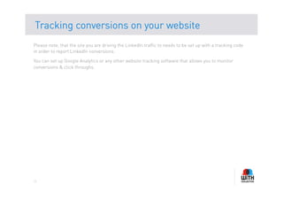Tracking conversions on your website
Please note, that the site you are driving the LinkedIn traffic to needs to be set up with a tracking code
in order to report LinkedIn conversions.

You can set up Google Analytics or any other website tracking software that allows you to monitor
conversions & click throughs.




11
 