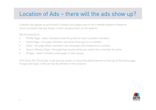 Location of Ads – there will the ads show up?
LinkedIn ads appear on prominent LinkedIn.com pages and on the LinkedIn Audience Network.
Up to 3 LinkedIn Ads are shown in each ad placement on the website.

Ads are placed on:
•    Profile Page - when members view the profile of other LinkedIn members.
•    Home Page - the page members see when they sign in to LinkedIn.
•    Inbox - the page where members see messages and invitations to connect.
•    Search Results Page - the page that results when you search for a member by name.
•    Groups - when members view pages in their group..

CPC (Cost-Per-Click) Ads could also be shown in a text link advertisement at the top of the home page.
Images and logos in the ad may be omitted in this situation.




13
 