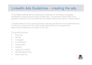 LinkedIn Ads Guidelines - creating the ads
These Advertising Guidelines represent an overview of minimally-acceptable
standards for advertising through LinkedIn Ads - any ad that violates ANY of the
guidelines below will be removed from the system (and further action may be taken).

LinkedIn determines the professionalism and appropriateness of any advertisement
on the site, and reserves the right to take appropriate action against any
advertisement deemed unsuitable for the site.

The guidelines cover:
•   Accuracy
•   Ad Text
•   Language
•   Link Behavior
•   Trademarks
•   Content
•   Usage of LinkedIn
•   Affiliate Advertising
•   Data Collection

14
 