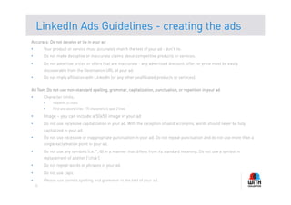 LinkedIn Ads Guidelines - creating the ads
Accuracy: Do not deceive or lie in your ad
•         Your product or service must accurately match the text of your ad - don't lie.
•         Do not make deceptive or inaccurate claims about competitive products or services.
•         Do not advertise prices or offers that are inaccurate - any advertised discount, offer, or price must be easily
          discoverable from the Destination URL of your ad.
•         Do not imply affiliation with LinkedIn (or any other unaffiliated products or services).

Ad Text: Do not use non-standard spelling, grammar, capitalization, punctuation, or repetition in your ad
•         Character limits:
          •    Headline 25 chars
          •    First and second lines - 75 characters to span 2 lines

•         Image – you can include a 50x50 image in your ad
•         Do not use excessive capitalization in your ad. With the exception of valid acronyms, words should never be fully
          capitalized in your ad.
•         Do not use excessive or inappropriate punctuation in your ad. Do not repeat punctuation and do not use more than a
          single exclamation point in your ad.
•         Do not use any symbols (i.e. *, @) in a manner that differs from its standard meaning. Do not use a symbol in
          replacement of a letter ('cl!ck').
•         Do not repeat words or phrases in your ad.
•         Do not use caps.
•         Please use correct spelling and grammar in the text of your ad.
     15
 