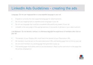 LinkedIn Ads Guidelines - creating the ads
Language: Do not use inappropriate or unacceptable language in your ad

•    English is currently the only supported language for advertisements.
•    Do not use inappropriate or unprofessional language in your ad.
•    Do not use language that could be considered offensive by any viewer of your ad.
•    LinkedIn is the sole judge of the appropriateness of any words or phrases in your advertisement.

Link Behavior: Do not deceive, confuse, or otherwise degrade the experience of members who click on
your ad


•    The domain of your Display URL must match the domain of your Destination URL.
•    All members must be sent to the same destination URL and landing page from a click on your ad
•    Do not send members to a landing page that generates a pop-up
•    The landing page must allow users to use the browser's 'Back' button and return to the page that
     the ad was displayed on




16
 