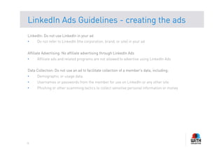 LinkedIn Ads Guidelines - creating the ads
LinkedIn: Do not use LinkedIn in your ad
•     Do not refer to LinkedIn (the corporation, brand, or site) in your ad


Affiliate Advertising: No affiliate advertising through LinkedIn Ads
•     Affiliate ads and related programs are not allowed to advertise using LinkedIn Ads


Data Collection: Do not use an ad to facilitate collection of a member's data, including:
•     Demographic or usage data
•     Usernames or passwords from the member for use on LinkedIn or any other site
•     Phishing or other scamming tactics to collect sensitive personal information or money




18
 