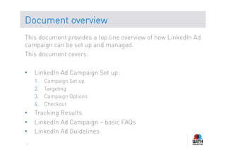 Document overview
This document provides a top line overview of how LinkedIn Ad
campaign can be set up and managed.
This document covers:

•    LinkedIn Ad Campaign Set up:
     1.    Campaign Set up
     2.    Targeting
     3.    Campaign Options
     4.    Checkout
•    Tracking Results
•    LinkedIn Ad Campaign – basic FAQs
•    LinkedIn Ad Guidelines
 2
 
