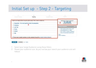 Initial Set up - Step 2 - Targeting


                                                           2	
  
                    1	
  




1.  Select your target Audience using these filters
2.  Shows your audience size. As you narrow your search your audience size will
    reduce




6
 