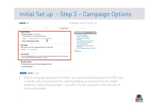 Initial Set up - Step 3 – Campaign Options



                    1	
  




1.  Select campaign payment method – we recommend starting from CPC and
    LinkedIn will recommend the starting bidding price based on the target
    audience. Select daily budget – you will only be charged on the amount of
    clicks generated



7
 