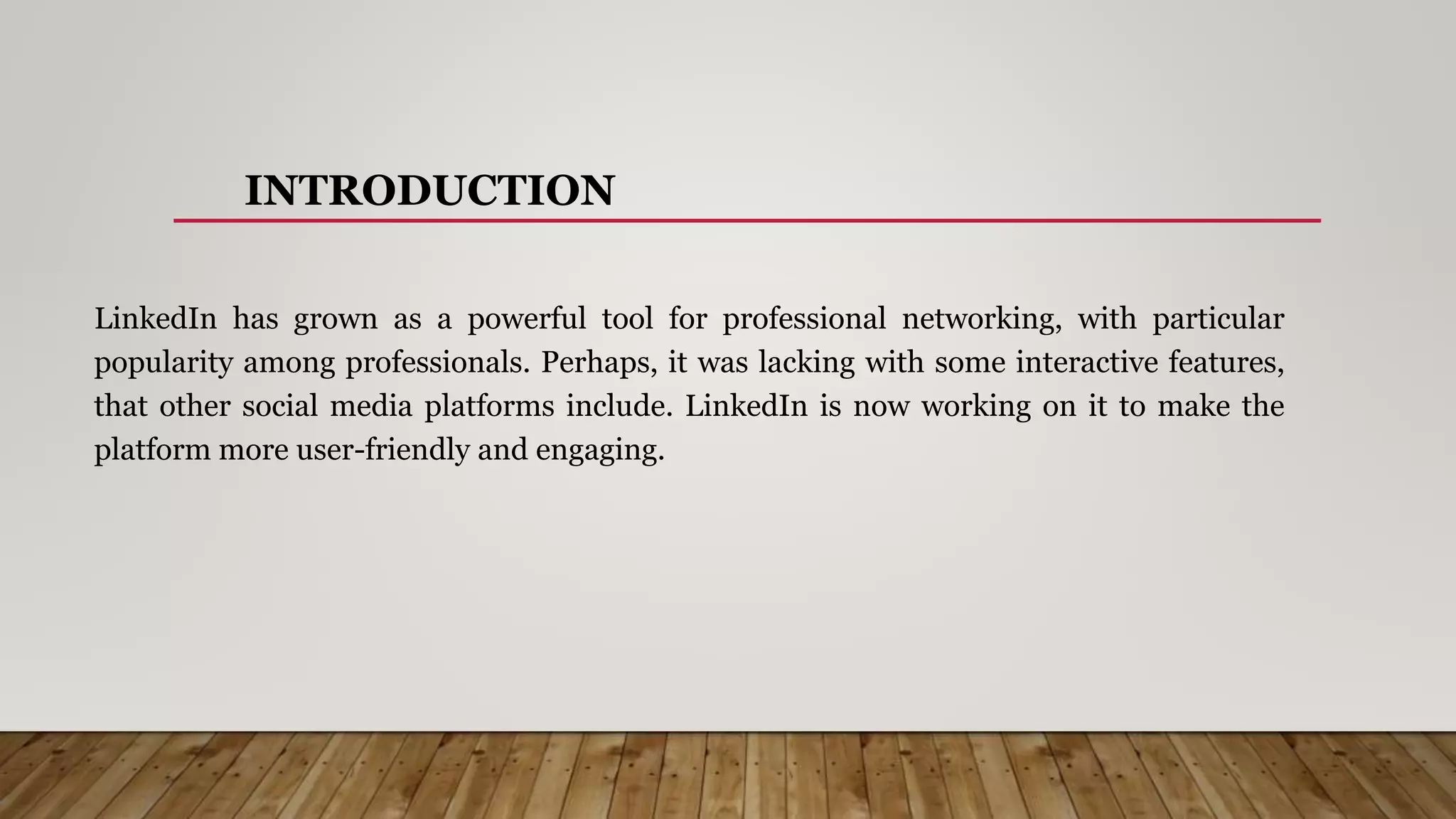 INTRODUCTION
LinkedIn has grown as a powerful tool for professional networking, with particular
popularity among professionals. Perhaps, it was lacking with some interactive features,
that other social media platforms include. LinkedIn is now working on it to make the
platform more user-friendly and engaging.
 
