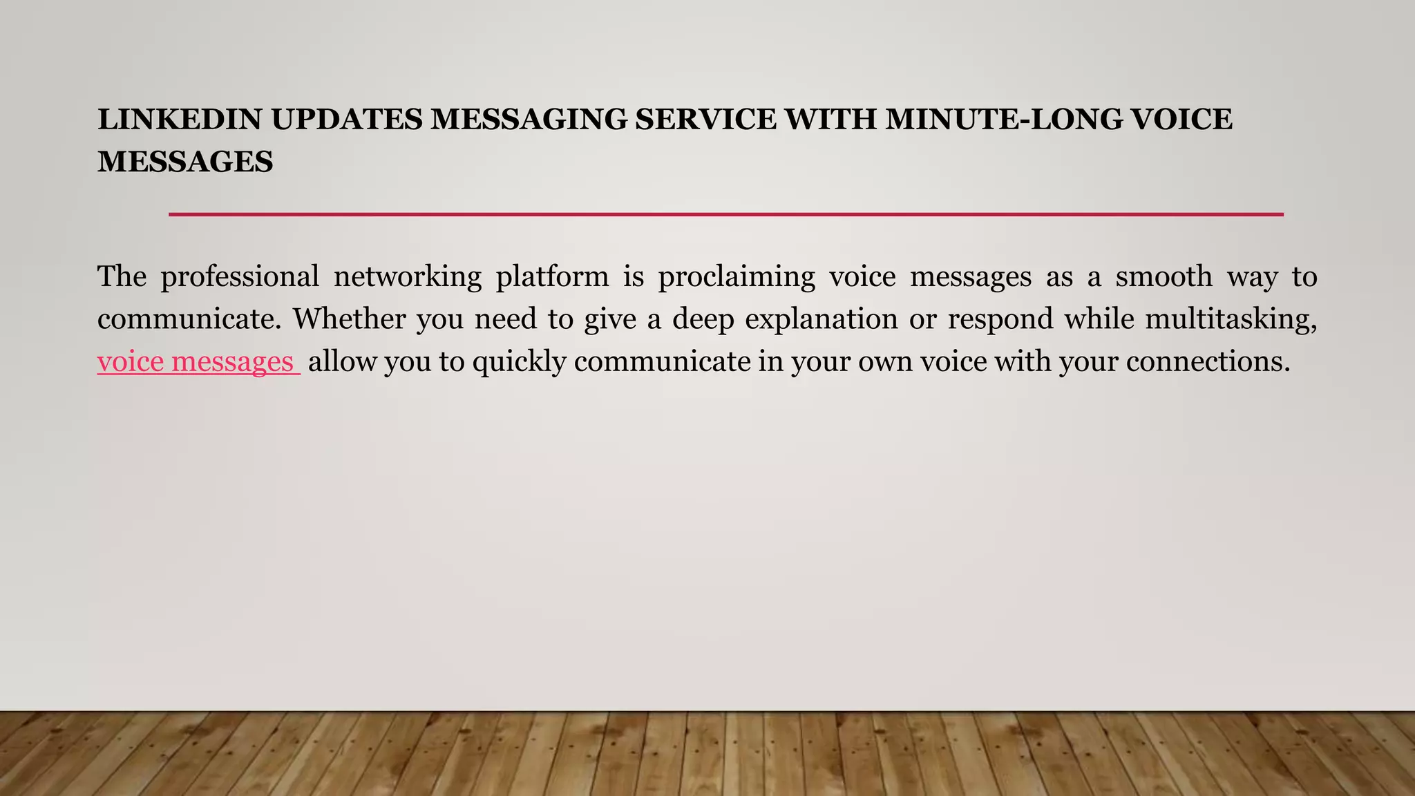 LINKEDIN UPDATES MESSAGING SERVICE WITH MINUTE-LONG VOICE
MESSAGES
The professional networking platform is proclaiming voice messages as a smooth way to
communicate. Whether you need to give a deep explanation or respond while multitasking,
voice messages allow you to quickly communicate in your own voice with your connections.
 