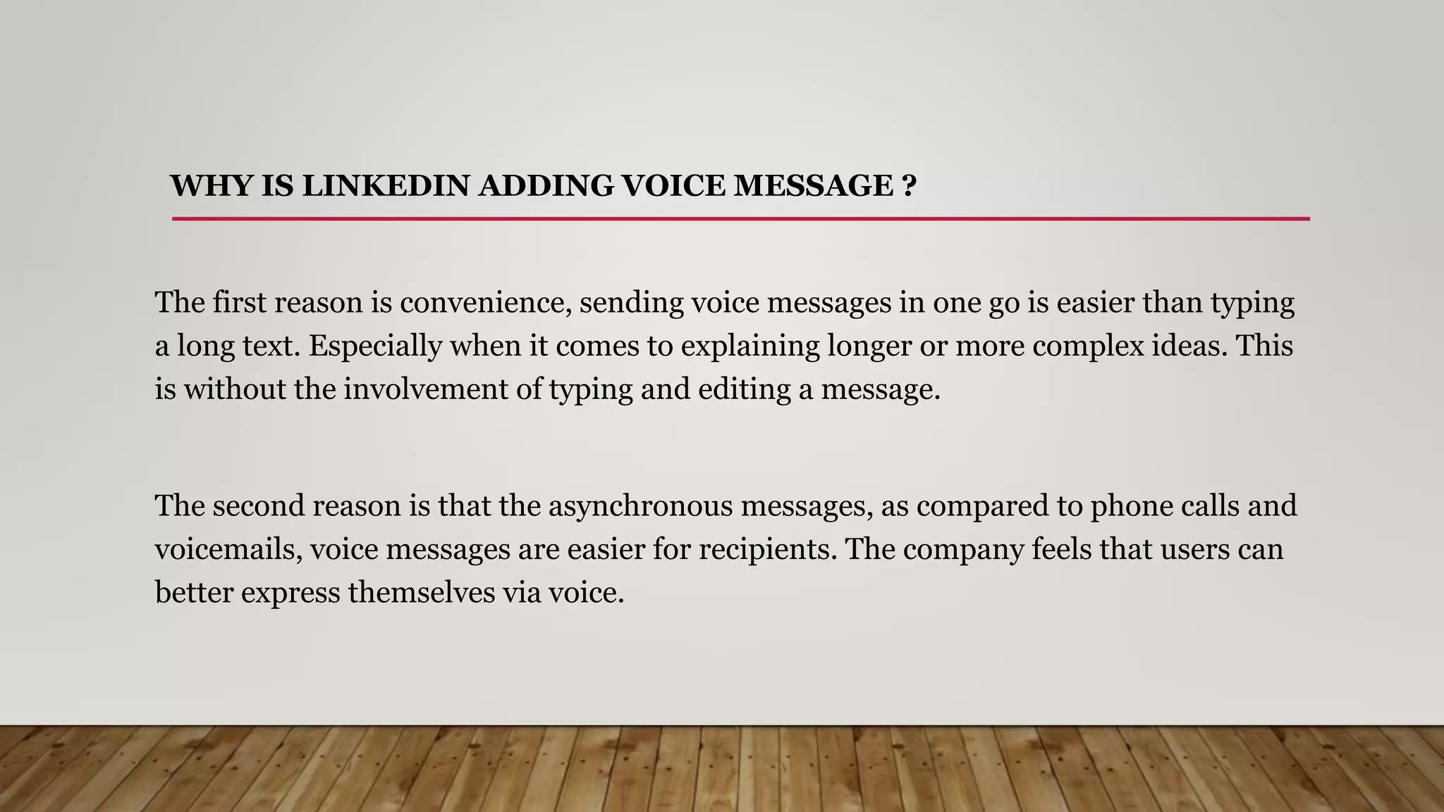WHY IS LINKEDIN ADDING VOICE MESSAGE ?
The first reason is convenience, sending voice messages in one go is easier than typing
a long text. Especially when it comes to explaining longer or more complex ideas. This
is without the involvement of typing and editing a message.
The second reason is that the asynchronous messages, as compared to phone calls and
voicemails, voice messages are easier for recipients. The company feels that users can
better express themselves via voice.
 