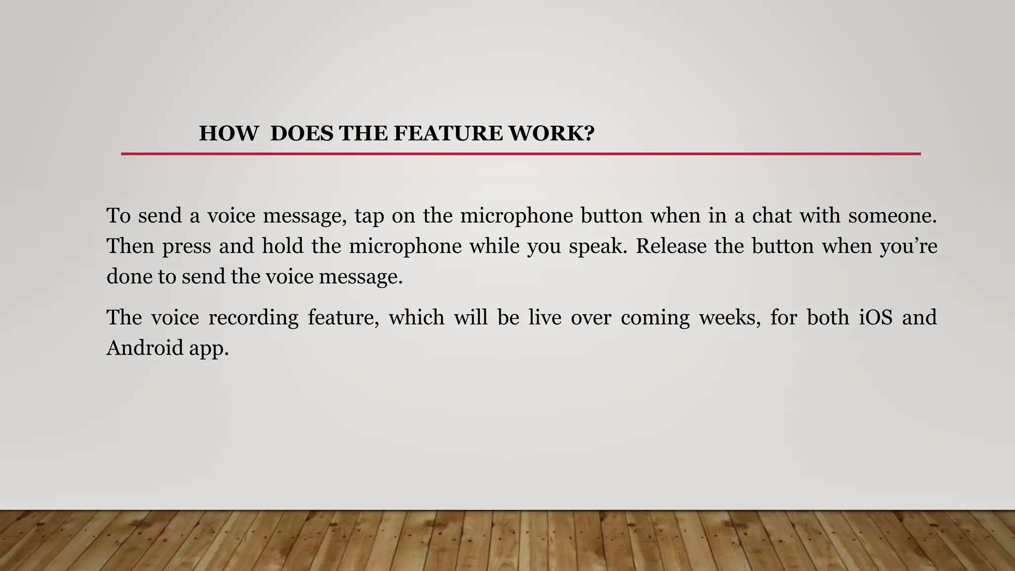 HOW DOES THE FEATURE WORK?
To send a voice message, tap on the microphone button when in a chat with someone.
Then press and hold the microphone while you speak. Release the button when you’re
done to send the voice message.
The voice recording feature, which will be live over coming weeks, for both iOS and
Android app.
 