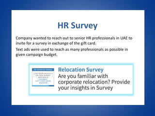 HR Survey
Company wanted to reach out to senior HR professionals in UAE to
invite for a survey in exchange of the gift card.
Text ads were used to reach as many professionals as possible in
given campaign budget.