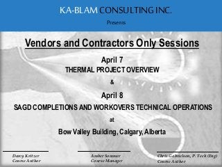 Darcy Kritzer
Course Author
Vendors and Contractors Only Sessions
April 7
THERMAL PROJECT OVERVIEW
&
April 8
SAGD COMPLETIONS AND WORKOVERS TECHNICAL OPERATIONS
at
Bow Valley Building, Calgary, Alberta
KA-BLAM CONSULTINGINC.
Presents
Amber Sommer
Course Manager
Chris Gabrielson, P. Tech (Eng)
Course Author
 
