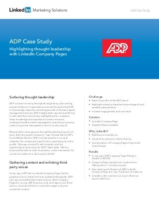 Marketing Solutions                                                                 ADP Case Study




ADP Case Study
Highlighting thought leadership
with LinkedIn Company Pages




Surfacing thought leadership                                        Challenge
                                                                    
                                                                        Raise the proﬁle of the ADP brand
ADP is known to many through its long history of providing          
                                                                        Highlight company expertise beyond payroll and
payroll solutions to organizations around the world. But ADP            beneﬁts administration
is increasingly viewed as a leading provider of Human Capital       
                                                                        Increase engagement and viral reach
management services. ADP’s digital team was among the ﬁrst
to articulate this evolution by highlighting the company’s
                                                                    Solution
deep knowledge and expertise in human resources,
employee beneﬁts, talent management, business processing
                                                                    
                                                                        LinkedIn Company Page
outsourcing, time management, and of course, payroll.               
                                                                        Targeted Status Updates

“We wanted to drive genuine thought leadership beyond ‘oh           Why LinkedIn?
 yeah, that’s the payroll company,’” says Chelsea Marti, ADP’s      
                                                                        B2B focus and audience
 Social Media Director. With minimal presence on social             
                                                                        Social tools promote content sharing
 networks, the company focused ﬁrst on expanding its online
                                                                    
                                                                        Customization of Company Pages helps build
 proﬁle. “We saw a natural ﬁt with LinkedIn, and the
                                                                        brand image
 opportunity to drive value for ADP,” Marti adds. “We’re a
 business that sells to other businesses, so the intersection for
                                                                    Results
 us and our audience is obviously LinkedIn.”
                                                                    
                                                                        In one year, ADP Company Page followers
                                                                        double to 85,000
Gathering content and enlisting third-                              
                                                                        Company Page impressions increase from
                                                                        300/month to 1.3 million/month
party voices                                                        
                                                                        Non-employee followers of ADP LinkedIn
                                                                        Company Page are now 70 percent of audience
A year ago, ADP had a LinkedIn Company Page, but the
page had scant content and was updated infrequently. ADP
                                                                    
                                                                        LinkedIn is the number-one social reference
also discovered that there were several other Company                   back to ADP.com
Pages for various ADP business units and regions, but there
was no concerted effort to connect the pages and post
consistent content.
 
