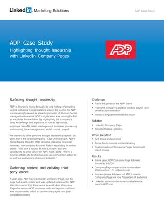 Marketing Solutions ADP Case Study
Surfacing thought leadership
ADP is known to many through its long history of providing
payroll solutions to organizations around the world. But ADP
is increasingly viewed as a leading provider of Human Capital
management services.ADP’s digital team was among the first
to articulate this evolution by highlighting the company’s
deep knowledge and expertise in human resources,
employee benefits, talent management, business processing
outsourcing, time management, and of course, payroll.
“We wanted to drive genuine thought leadership beyond ‘oh
yeah, that’s the payroll company,’” says ChelseaMarti, ADP’s
Social Media Director. With minimal presence on social
networks, the company focused first on expanding its online
profile. “We saw a natural fit with LinkedIn, and the
opportunity to drive value for ADP,” Marti adds. “We’re a
business thatsells to other businesses,so the intersection for
us and our audience is obviously LinkedIn.”
Gathering content and enlisting third-
party voices
A year ago, ADP had a LinkedIn Company Page, but the
page had scant content and was updated infrequently. ADP
also discovered that there were several other Company
Pages for various ADP business units and regions,butthere
was no concerted effort to connect the pages and post
consistentcontent.
Challenge

Raise the profile of the ADP brand

Highlight company expertise beyond payroll and
benefits administration

Increase engagement and viral reach
Solution

LinkedIn Company Page

Targeted Status Updates
Why LinkedIn?

B2B focus and audience

Social tools promote content sharing

Customization of Company Pages helps build
brand image
Results

In one year,ADP CompanyPage followers
double to 85,000

CompanyPage impressions increasefrom
300/month to 1.3 million/month

Non-employee followers of ADP LinkedIn
Company Page are now 70 percent of audience

LinkedIn is the number-one social reference
back toADP.com
ADP Case Study
Highlighting thought leadership
with LinkedIn Company Pages
 