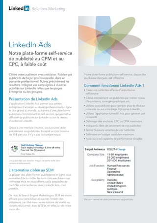 Solutions Marketing
Présentation de LinkedIn Ads
L'application LinkedIn Ads permet aux petites
entreprises d'accéder au réseau professionnel en ligne
le plus grand au monde, au travers d'une plate-forme
publicitaire fonctionnant en self-service, qui permet la
diffusion de publicités sur LinkedIn ou sur le réseau
d'audience LinkedIn.
Grâce à une interface intuitive, vous pouvez cibler
précisément vos publicités. Excepté un coût minimal
de 10 $ par jour, il n'y a pas de budget requis.
Ciblez votre audience avec précision. Publiez vos
publicités de façon professionnelle, dans un
contexte professionnel. Suivez précisément les
résultats. Intégrez vos campagnes à d'autres
activités sur LinkedIn telles que les pages
Entreprise ou les groupes.
L'alternative ciblée au SEM
La plupart des plate-formes publicitaires en ligne vous
permettent de contrôler les mots clés avec beaucoup
de finesse mais ne vous offrent pas la possibilité de
contrôler votre audience. Avec LinkedIn Ads, c'est
possible.
De plus, le Search Engine Marketing ou SEM est moins
efficace pour sensibiliser et susciter l'intérêt des
utilisateurs, car il lui manque les notions de viralité ou
de sens relationnel. Avec le SEM, en effet, un clic n'est
qu'un clic.
Des publicités avec texte et images de petite taille dans
certains emplacements
Notre plate-forme publicitaire self-service, disponible
en plusieurs langues, est différente.
Comment fonctionne LinkedIn Ads ?
• Créez vos publicités à l'aide d'un portail en
self-service
• Ciblez précisément vos publicités par métier, niveau
d'expérience, zone géographique, etc.
• Utilisez des publicités pour générer plus de clics sur
votre site ou sur votre page Entreprise LinkedIn
• Utilisez l'application LinkedIn Ads pour générer des
prospects
• Définissez des enchères CPC ou CPM maximales
• Indiquez la date de lancement de vos publicités
• Testez plusieurs variantes de vos publicités
• Définissez un budget quotidien maximum
• Accédez à des rapports de performance détaillés
LinkedIn Ads
Notre plate-forme self-service
de publicité au CPM et au
CPC, à faible coût
Elle vous permet de cibler précisément vos publicités
 
