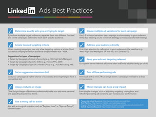 Ads Best Practices


 ✓      Determine exactly who you are trying to target                           ✓        Create multiple ad variations for each campaign
If you have multiple target audiences, separate them into different “buckets”    Use 2-3 active ad variations per campaign to show variety to your audience
and create campaigns tailored to reach each specific audience.                   while also allowing you to see which strategy is most successful (A/B testing).



 ✓      Create focused targeting criteria                                        ✓        Address your audience directly
When creating campaigns, use only a few targeting options at a time. Most        Grab their attention by calling out to your audience in the headline (e.g.,
successful campaigns have an audience range between 60K - 400K.                  “Attn: High-Tech Managers” or “Are You an IT Director?”).

Suggestions for types of campaigns:
•	 Target by Geography/Industry/Seniority (e.g., UK/High-Tech/Manager)
•	 Target by Geography/Specific Skills (e.g., France/PPC, SEM)
                                                                                 ✓        Keep your ads and targeting relevant
                                                                                 Our system serves relevant ads more often and limits ads that rarely get clicks.
•	 Target by Geography/Type of LinkedIn Group (e.g., AUS/Recruiting, HR)


 ✓      Set an aggressive maximum bid                                            ✓        Turn off low-performing ads
Give your campaigns a higher chance of success by ensuring that you have a       Active ads with a low CTR can weigh down a campaign and lead to a drop
competitive bid.                                                                 in impressions.



 ✓      Always include an image                                                  ✓        Minor changes can have a big impact
Clear, bright images of business professionals make your ads more personal       Even simple changes, such as adjusting targeting, raising bids, and
and appealing to potential clients.                                              refreshing/creating ad variations, can increase your performance.



 ✓      Use a strong call to action                                                Frequently Asked Questions: http://partner.linkedin.com/ads/faqs
                                                                                   Best Practices: http://partner.linkedin.com/ads/bestpractices
                                                                                   Improve Your Performance: http://partner.linkedin.com/ads/bestpractices/track.html
Ads with a strong call to action, such as “Register Now!” or “Sign-up Today!”,     Skills & Expertise Research: http://www.linkedin.com/skills
perform better.
 
