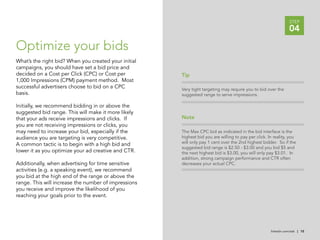 STEP
                                                                                                                04

Optimize your bids
What’s the right bid? When you created your initial
campaigns, you should have set a bid price and
decided on a Cost per Click (CPC) or Cost per         Tip
1,000 Impressions (CPM) payment method. Most
successful advertisers choose to bid on a CPC         Very tight targeting may require you to bid over the
basis.                                                suggested range to serve impressions.

Initially, we recommend bidding in or above the
suggested bid range. This will make it more likely
that your ads receive impressions and clicks. If      Note
you are not receiving impressions or clicks, you
may need to increase your bid, especially if the      The Max CPC bid as indicated in the bid interface is the
audience you are targeting is very competitive.       highest bid you are willing to pay per click. In reality, you
                                                      will only pay 1 cent over the 2nd highest bidder. So if the
A common tactic is to begin with a high bid and
                                                      suggested bid range is $2.50 - $3.00 and you bid $5 and
lower it as you optimize your ad creative and CTR.    the next highest bid is $3.00, you will only pay $3.01. In
                                                      addition, strong campaign performance and CTR often
Additionally, when advertising for time sensitive     decreases your actual CPC.
activities (e.g. a speaking event), we recommend
you bid at the high end of the range or above the
range. This will increase the number of impressions
you receive and improve the likelihood of you
reaching your goals prior to the event.




                                                                                                     linkedin.com/ads | 10
 