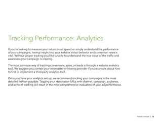 Tracking Performance: Analytics
If you’re looking to measure your return on ad spend or simply understand the performance
of your campaigns, having insight into your website visitor behavior and conversion rates is
vital. Without proper tracking you’ll be unable to understand the true value of the traffic and
awareness your campaign is creating.

The most common way of tracking conversions, sales, or leads is through a website analytics
tool. We suggest you contact your webmaster or hosting provider if you’re unsure about how
to find or implement a third-party analytics tool.

Once you have your analytics set up, we recommend tracking your campaigns in the most
detailed fashion possible. Tagging your destination URLs with channel, campaign, audience,
and ad-level tracking will result in the most comprehensive evaluation of your ad performance.




                                                                                                  linkedin.com/ads | 12
 