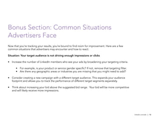 Bonus Section: Common Situations
Advertisers Face
Now that you’re tracking your results, you’re bound to find room for improvement. Here are a few
common situations that advertisers may encounter and how to react:

Situation: Your target audience is not driving enough impressions or clicks

•	 Increase the number of LinkedIn members who see your ads by broadening your targeting criteria.

      •	 For example, is your product or service gender specific? If not, remove that targeting filter.
      •	 Are there any geographic areas or industries you are missing that you might need to add?

•	 Consider creating a new campaign with a different target audience. This expands your audience
   footprint and allows you to track the performance of different target segments separately.

•	 Think about increasing your bid above the suggested bid range. Your bid will be more competitive
   and will likely receive more impressions.




                                                                                                          linkedin.com/ads | 13
 