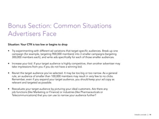 Bonus Section: Common Situations
Advertisers Face
Situation: Your CTR is too low or begins to drop

•	 Try experimenting with different ad variations that target specific audiences. Break up one
   campaign (for example, targeting 900,000 members) into 3 smaller campaigns (targeting
   300,000 members each), and write ads specifically for each of those smaller audiences.

•	 Increase your bid. If your target audience is highly competitive, then another advertiser may
   take impressions from you if you do not have a winning bid.

•	 Revisit the target audience you’ve selected. It may be too big or too narrow. As a general
   rule, an audience of smaller than 100,000 members may result in very few to no clicks.
   Remember, even if you expand your target audience, you should keep your ad copy as
   relevant and targeted as possible.

•	 Reevaluate your target audience by picturing your ideal customers. Are there any
   job functions (like Marketing or Finance) or industries (like Pharmaceuticals or
   Telecommunications) that you can use to narrow your audience further?




                                                                                                   linkedin.com/ads | 14
 