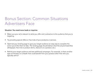 Bonus Section: Common Situations
Advertisers Face
Situation: You need more leads or inquiries

•	 Make sure your ad is relevant to what you offer and is attractive to the audience that you’re
   targeting.

•	 Try providing special offers or free trials of your products or services.

•	 Optimize your landing page to give your target audience an easy way to complete the
   action you’d like them to take. The landing page should deliver what the ad promised (free
   whitepaper, free trial or product demo, discount on a product, etc.)

•	 Rethink your target audience and test additional campaigns. For example, is there another
   type of member on LinkedIn that could benefit from your product other than who you
   typically sell to?




                                                                                                   linkedin.com/ads | 15
 