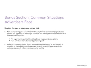 Bonus Section: Common Situations
Advertisers Face
Situation: You want to reduce your cost per click

•	 Work on improving your CTR. The LinkedIn Ads platform rewards campaigns that are
   relevant and appealing to their target audience, and better performance often results in
   downward trending CPCs.

       •	 Try experimenting with different headlines, images, and descriptions.
       •	 Turn off ad variations that aren’t performing well.

•	 Refine your targeting criteria. Is your audience so large that your ad isn’t relevant to
   a majority of the LinkedIn members you are currently targeting? As a general rule,
   audience sizes over 3 million members may be too big.




                                                                                              linkedin.com/ads | 16
 