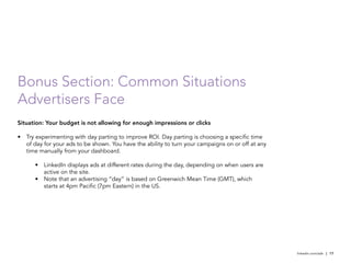 Bonus Section: Common Situations
Advertisers Face
Situation: Your budget is not allowing for enough impressions or clicks

•	 Try experimenting with day parting to improve ROI. Day parting is choosing a specific time
   of day for your ads to be shown. You have the ability to turn your campaigns on or off at any
   time manually from your dashboard.

      •	 LinkedIn displays ads at different rates during the day, depending on when users are
         active on the site.
      •	 Note that an advertising “day” is based on Greenwich Mean Time (GMT), which
         starts at 4pm Pacific (7pm Eastern) in the US.




                                                                                                   linkedin.com/ads | 17
 