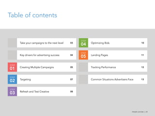 Table of contents


                                                    STEP
       Take your campaigns to the next level               Optimizing Bids
                                               03
                                                    04                                                 10



                                                    STEP
       Key drivers for advertising success                 Landing Pages
                                               04
                                                    05                                                 11



STEP
       Creating Multiple Campaigns                         Tracking Performance
01                                             05                                                      12



STEP
       Targeting                                           Common Situations Advertisers Face
02                                             07                                                      13



STEP
       Refresh and Test Creative
03                                             08




                                                                                           linkedin.com/ads | 2
 
