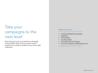 Take your                                            What we’ll cover:
campaigns to the                                     •	   Creating Multiple Campaigns

next level                                           •	
                                                     •	
                                                          Targeting
                                                          Ad Creatives
                                                     •	   Landing Pages
Now that you’ve set up at least one campaign         •	   Conversions and Analytics
using LinkedIn Ads, it’s time to learn how to        •	   Common Situations Advertisers Face
improve your results and attract more of the right
customers.




                                                                                      linkedin.com/ads | 3
 
