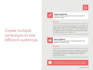 STEP
                                                                                  01

                           Unique Audiences
                           Create a different campaign for each unique audience
                           you want to target.


                          Example

                          If you’re trying to reach graphic designers in Los Angeles and
                          media buyers in New York, you should target those types of


Create multiple
                          professionals in different campaigns. You can create ad copy
                          that speaks directly to that audience and gauge which types
                          of professionals your ads resonate with.


campaigns to test
different audiences   i
                           Same Audience
                           Create different campaigns to test targeting the same
                           audience in different ways.

                          Example

                          If your product appeals to marketing managers, you could set
                          up individual campaigns that target by industry (Marketing
                          & Advertising), Job Function (Marketing), and Job Title
                          (Marketing Manager).




                          Give yourself at least 2-3 days to ensure you’re receiving
                          reliable results when measuring impressions and clicks.

                                                                        linkedin.com/ads | 6
 