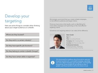 STEP
                                                                                                                     02

Develop your
targeting
                                                 We strongly recommend that you create multiple campaigns
                                                 to test different audiences and target criteria.

                                                 Once you have some initial results, work on identifying the
Here are some things to consider when thinking   most viable campaigns and optimizing on the most effective
about your target audience on LinkedIn:          targeting criteria.

                                                 Sometimes one targeting selection can make all the difference.


 Where are they located?                                                   Mark Smith
                                                                           Age 45
                                                                           Title Accounting Director
 Do they work in a certain industry?                                       Company ABC Investing Corp.
                                                                           Location San Francisco Bay Area
                                                                           Professional interests
 Do they have specific job functions?                                      Entrepreneurship, Leadership,
                                                                           Finance/Accounting, Investing

 Do they belong to certain LinkedIn Groups?


 Do they have certain skills or expertise?
                                                           We recommend an audience size of 100,000 to 400,000
                                                           targeted members for a successful campaign, especially
                                                           new ones. Before targeting age and gender, try targeting
                                                           by seniority. Some profiles do not indicate an age or
                                                           gender, and those members will not be shown an ad.


                                                                                                           linkedin.com/ads | 7
 