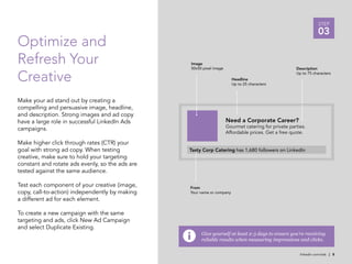 STEP
                                                                                                                 03
Optimize and
Refresh Your                                     Image
                                                 50x50 pixel image                                   Description

Creative                                                                Headline
                                                                        Up to 25 characters
                                                                                                     Up to 75 characters




Make your ad stand out by creating a
compelling and persuasive image, headline,
and description. Strong images and ad copy
have a large role in successful LinkedIn Ads                         Need a Corporate Career?
campaigns.                                                           Gourmet catering for private parties.
                                                                     Affordable prices. Get a free quote.

Make higher click through rates (CTR) your
goal with strong ad copy. When testing           Tasty Corp Catering has 1,680 followers on LinkedIn
creative, make sure to hold your targeting
constant and rotate ads evenly, so the ads are
tested against the same audience.

Test each component of your creative (image,     From
copy, call-to-action) independently by making    Your name or company
a different ad for each element.

To create a new campaign with the same
targeting and ads, click New Ad Campaign
and select Duplicate Existing.
                                                      Give yourself at least 2-3 days to ensure you’re receiving
                                                      reliable results when measuring impressions and clicks.

                                                                                                       linkedin.com/ads | 8
 