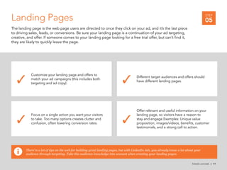 Customize your landing page and offers to
match your ad campaigns (this includes both
targeting and ad copy).
Different target audiences and offers should
have different landing pages.
Focus on a single action you want your visitors
to take. Too many options creates clutter and
confusion, often lowering conversion rates.
Offer relevant and useful information on your
landing page, so visitors have a reason to
stay and engage.Examples: Unique value
proposition, images/videos, benefits, customer
testimonials, and a strong call to action.
✓ ✓
✓ ✓
linkedin.com/ads | 11
There’re a lot of tips on the web for building great landing pages, but with LinkedIn Ads, you already know a lot about your
audience through targeting. Take this audience knowledge into account when creating your landing pages.
Landing Pages
The landing page is the web page users are directed to once they click on your ad, and it’s the last piece
to driving sales, leads, or conversions. Be sure your landing page is a continuation of your ad targeting,
creative, and offer. If someone comes to your landing page looking for a free trial offer, but can’t find it,
they are likely to quickly leave the page.
STEP
05
 