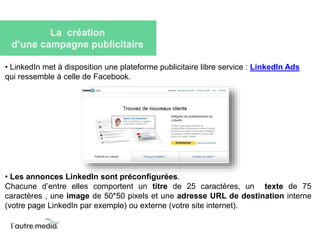 La création 
d’une campagne publicitaire 
• LinkedIn met à disposition une plateforme publicitaire libre service : LinkedIn Ads 
qui ressemble à celle de Facebook. 
• Les annonces LinkedIn sont préconfigurées. 
Chacune d’entre elles comportent un titre de 25 caractères, un texte de 75 
caractères , une image de 50*50 pixels et une adresse URL de destination interne 
(votre page LinkedIn par exemple) ou externe (votre site internet). 
 