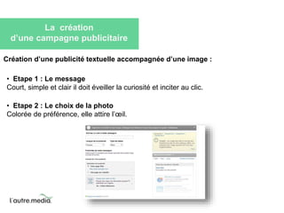 La création 
d’une campagne publicitaire 
Création d’une publicité textuelle accompagnée d’une image : 
• Etape 1 : Le message 
Court, simple et clair il doit éveiller la curiosité et inciter au clic. 
• Etape 2 : Le choix de la photo 
Colorée de préférence, elle attire l’oeil. 
 
