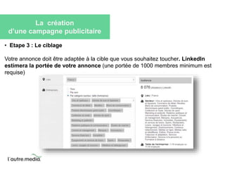 La création 
d’une campagne publicitaire 
• Etape 3 : Le ciblage 
Votre annonce doit être adaptée à la cible que vous souhaitez toucher. LinkedIn 
estimera la portée de votre annonce (une portée de 1000 membres minimum est 
requise) 
 