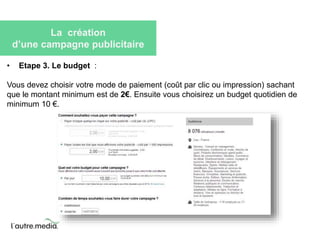 La création 
d’une campagne publicitaire 
• Etape 3. Le budget : 
Vous devez choisir votre mode de paiement (coût par clic ou impression) sachant 
que le montant minimum est de 2€. Ensuite vous choisirez un budget quotidien de 
minimum 10 €. 
 
