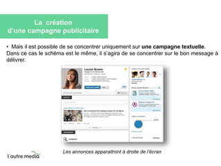 La création 
d’une campagne publicitaire 
• Mais il est possible de se concentrer uniquement sur une campagne textuelle. 
Dans ce cas le schéma est le même, il s’agira de se concentrer sur le bon message à 
délivrer. 
Les annonces apparaitront à droite de l’écran 
 