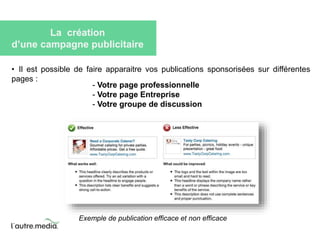 La création 
d’une campagne publicitaire 
• Il est possible de faire apparaitre vos publications sponsorisées sur différentes 
pages : 
- Votre page professionnelle 
- Votre page Entreprise 
- Votre groupe de discussion 
Exemple de publication efficace et non efficace 
 