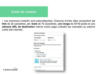 Outils de création 
• Les annonces LinkedIn sont préconfigurées. Chacune d’entre elles comportent un 
titre de 25 caractères, un texte de 75 caractères, une image de 50*50 pixels et une 
adresse URL de destination interne (votre page LinkedIn par exemple) ou externe 
(votre site internet). 
 