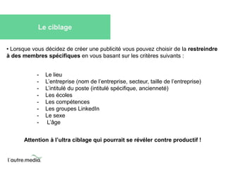 Le ciblage 
• Lorsque vous décidez de créer une publicité vous pouvez choisir de la restreindre 
à des membres spécifiques en vous basant sur les critères suivants : 
- Le lieu 
- L’entreprise (nom de l’entreprise, secteur, taille de l’entreprise) 
- L’intitulé du poste (intitulé spécifique, ancienneté) 
- Les écoles 
- Les compétences 
- Les groupes LinkedIn 
- Le sexe 
- L’âge 
Attention à l’ultra ciblage qui pourrait se révéler contre productif ! 
 